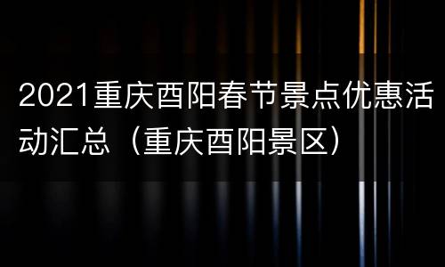 2021重庆酉阳春节景点优惠活动汇总（重庆酉阳景区）