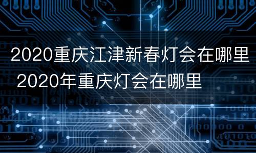 2020重庆江津新春灯会在哪里 2020年重庆灯会在哪里