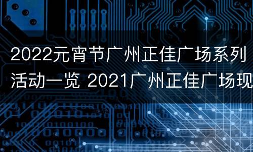 2022元宵节广州正佳广场系列活动一览 2021广州正佳广场现在活动