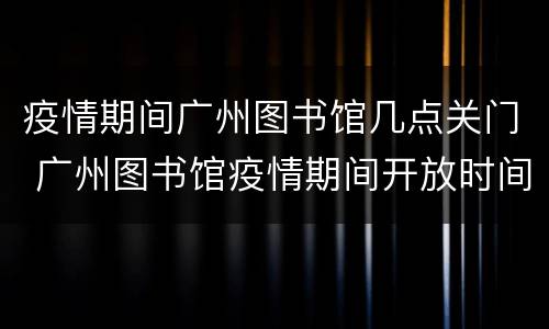 疫情期间广州图书馆几点关门 广州图书馆疫情期间开放时间