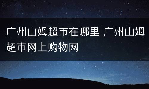 广州山姆超市在哪里 广州山姆超市网上购物网