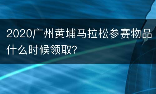 2020广州黄埔马拉松参赛物品什么时候领取？