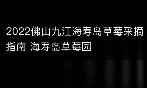 2022佛山九江海寿岛草莓采摘指南 海寿岛草莓园