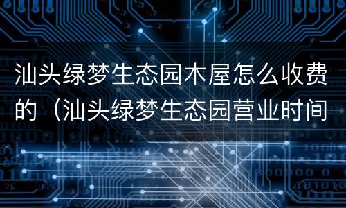 汕头绿梦生态园木屋怎么收费的（汕头绿梦生态园营业时间）