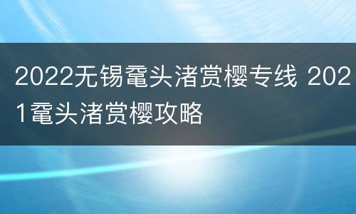 2022无锡鼋头渚赏樱专线 2021鼋头渚赏樱攻略