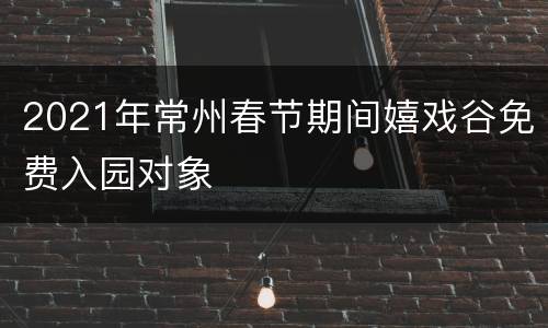 2021年常州春节期间嬉戏谷免费入园对象