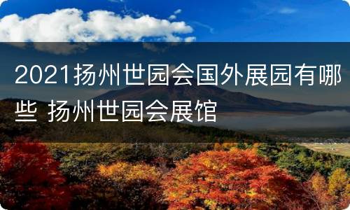 2021扬州世园会国外展园有哪些 扬州世园会展馆
