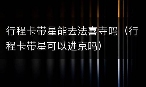 行程卡带星能去法喜寺吗（行程卡带星可以进京吗）