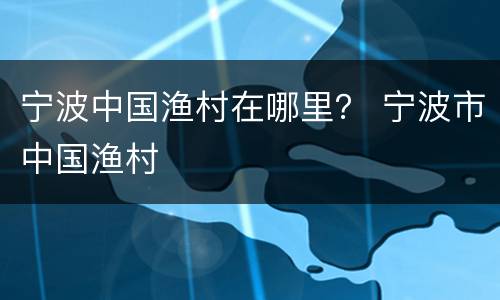宁波中国渔村在哪里？ 宁波市中国渔村