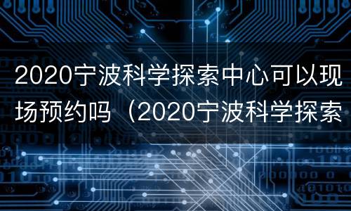 2020宁波科学探索中心可以现场预约吗（2020宁波科学探索中心可以现场预约吗知乎）