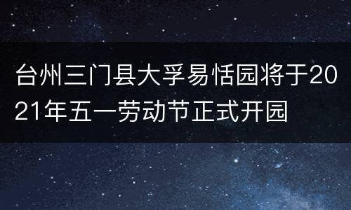 台州三门县大孚易恬园将于2021年五一劳动节正式开园