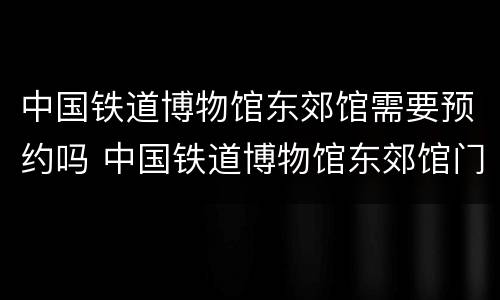 中国铁道博物馆东郊馆需要预约吗 中国铁道博物馆东郊馆门票预约电话