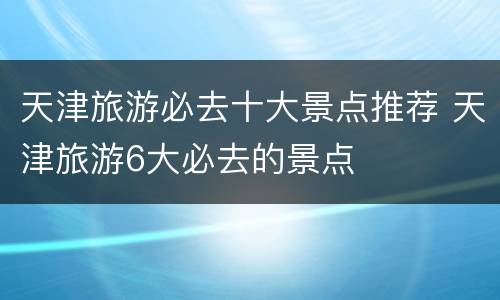 天津旅游必去十大景点推荐 天津旅游6大必去的景点