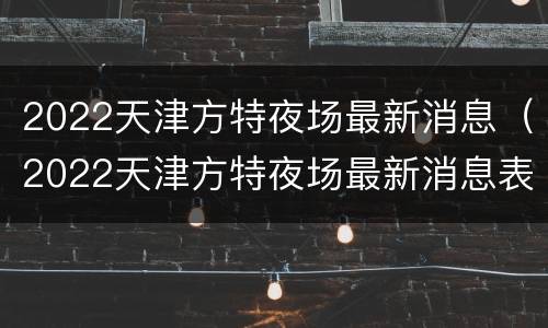 2022天津方特夜场最新消息（2022天津方特夜场最新消息表）