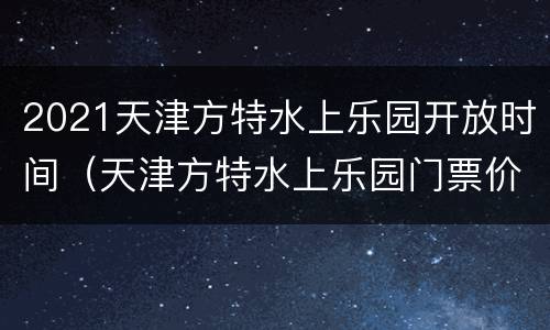 2021天津方特水上乐园开放时间（天津方特水上乐园门票价格）