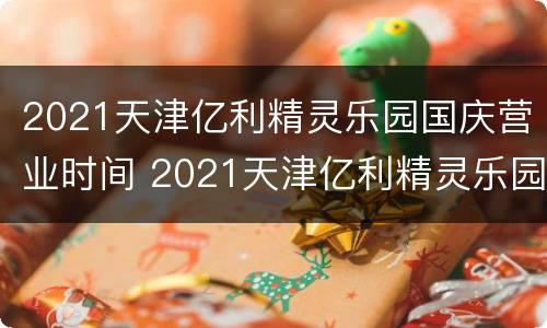 2021天津亿利精灵乐园国庆营业时间 2021天津亿利精灵乐园国庆营业时间表