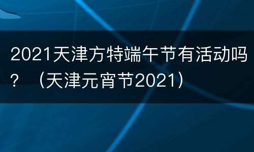 2021天津方特端午节有活动吗？（天津元宵节2021）