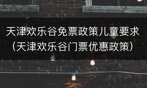 天津欢乐谷免票政策儿童要求（天津欢乐谷门票优惠政策）