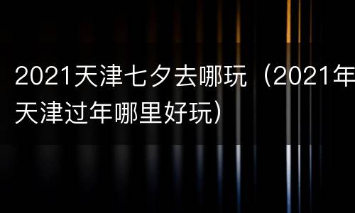 2021天津七夕去哪玩（2021年天津过年哪里好玩）