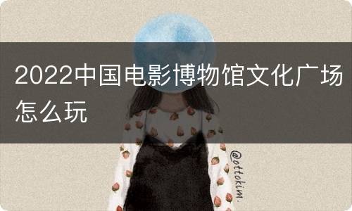 2022中国电影博物馆文化广场怎么玩