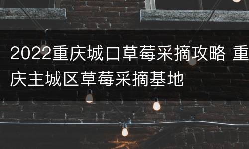 2022重庆城口草莓采摘攻略 重庆主城区草莓采摘基地