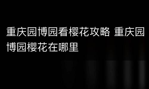 重庆园博园看樱花攻略 重庆园博园樱花在哪里