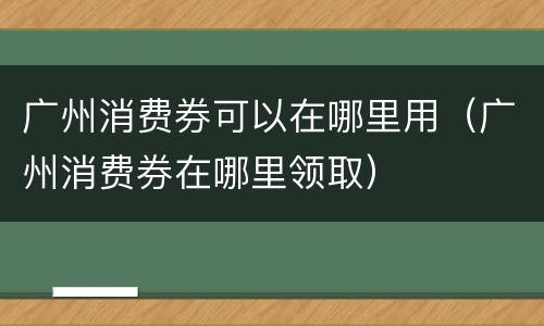 广州消费券可以在哪里用（广州消费券在哪里领取）