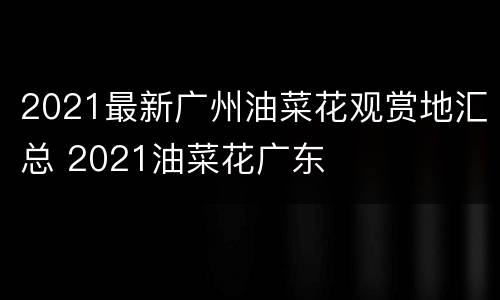 2021最新广州油菜花观赏地汇总 2021油菜花广东