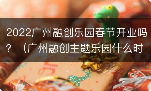 2022广州融创乐园春节开业吗？（广州融创主题乐园什么时候开业）