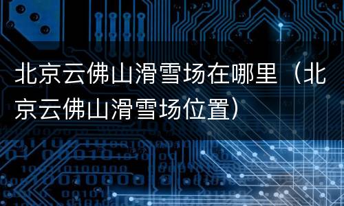 北京云佛山滑雪场在哪里（北京云佛山滑雪场位置）