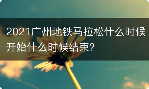 2021广州地铁马拉松什么时候开始什么时候结束？