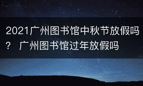 2021广州图书馆中秋节放假吗？ 广州图书馆过年放假吗