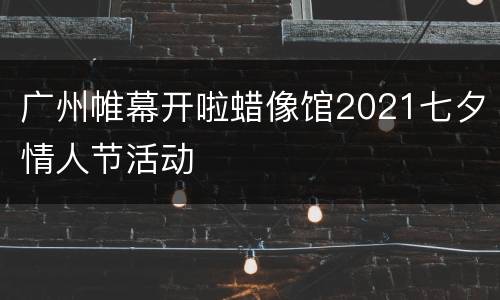 广州帷幕开啦蜡像馆2021七夕情人节活动