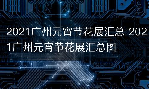 2021广州元宵节花展汇总 2021广州元宵节花展汇总图