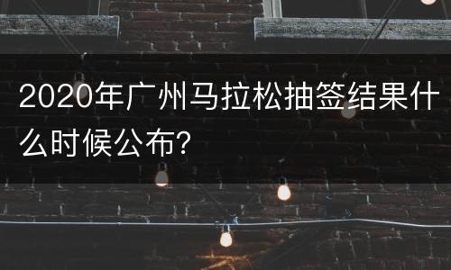 2020年广州马拉松抽签结果什么时候公布？