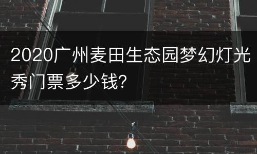 2020广州麦田生态园梦幻灯光秀门票多少钱？