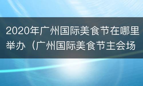2020年广州国际美食节在哪里举办（广州国际美食节主会场）