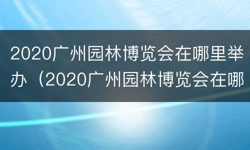 2020广州园林博览会在哪里举办（2020广州园林博览会在哪里举办的）