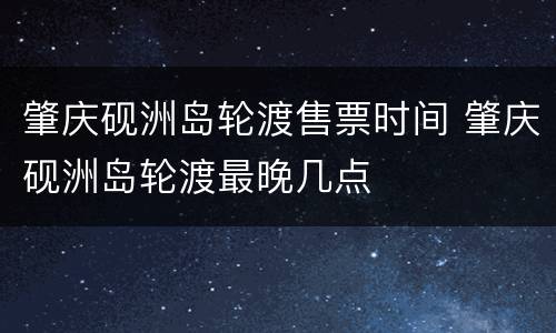 肇庆砚洲岛轮渡售票时间 肇庆砚洲岛轮渡最晚几点