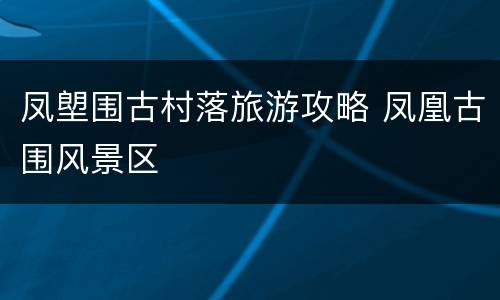 凤塱围古村落旅游攻略 凤凰古围风景区