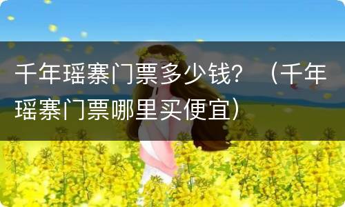 千年瑶寨门票多少钱？（千年瑶寨门票哪里买便宜）