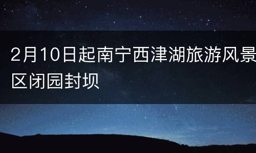 2月10日起南宁西津湖旅游风景区闭园封坝