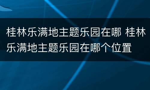 桂林乐满地主题乐园在哪 桂林乐满地主题乐园在哪个位置
