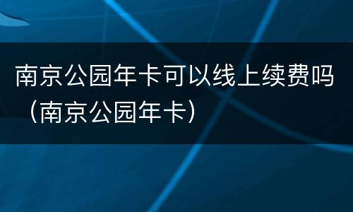 南京公园年卡可以线上续费吗（南京公园年卡）