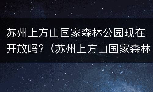 苏州上方山国家森林公园现在开放吗?（苏州上方山国家森林公园现在开放吗最近）