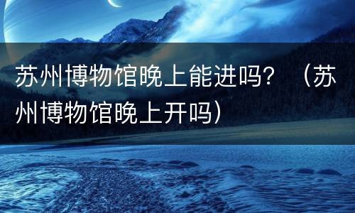 苏州博物馆晚上能进吗？（苏州博物馆晚上开吗）