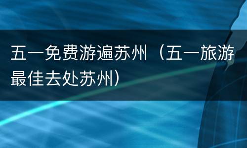 五一免费游遍苏州（五一旅游最佳去处苏州）