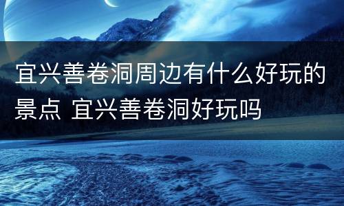 宜兴善卷洞周边有什么好玩的景点 宜兴善卷洞好玩吗