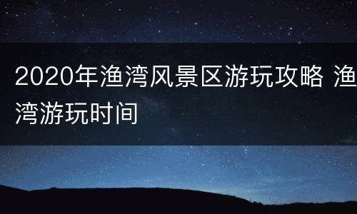 2020年渔湾风景区游玩攻略 渔湾游玩时间