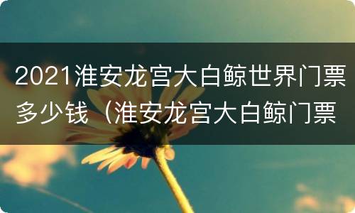 2021淮安龙宫大白鲸世界门票多少钱（淮安龙宫大白鲸门票多少钱一张到店买）